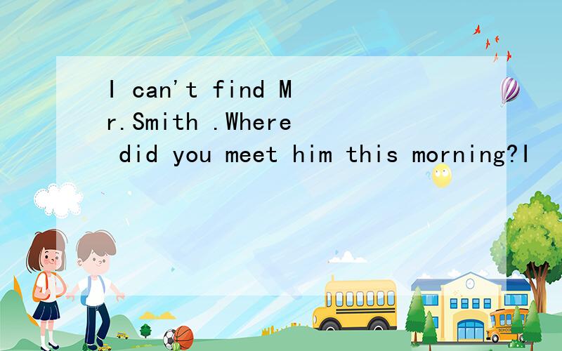 I can't find Mr.Smith .Where did you meet him this morning?I