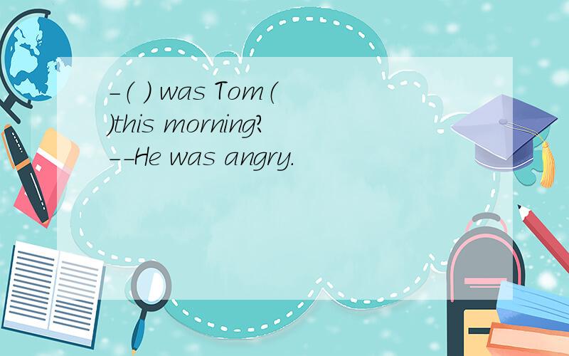 -（ ） was Tom（ ）this morning?--He was angry.