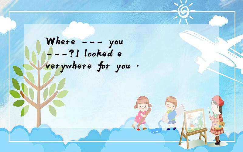 Where --- you ---?I looked everywhere for you .