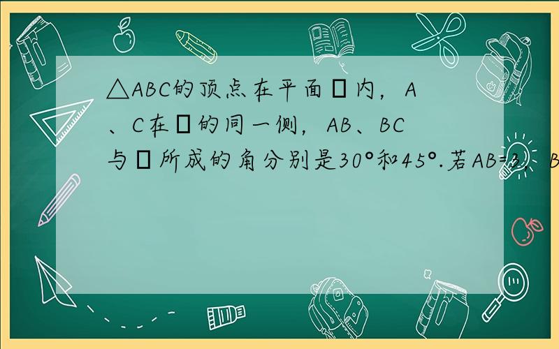 △ABC的顶点在平面α内，A、C在α的同一侧，AB、BC与α所成的角分别是30°和45°.若AB=3，BC=42，AC=