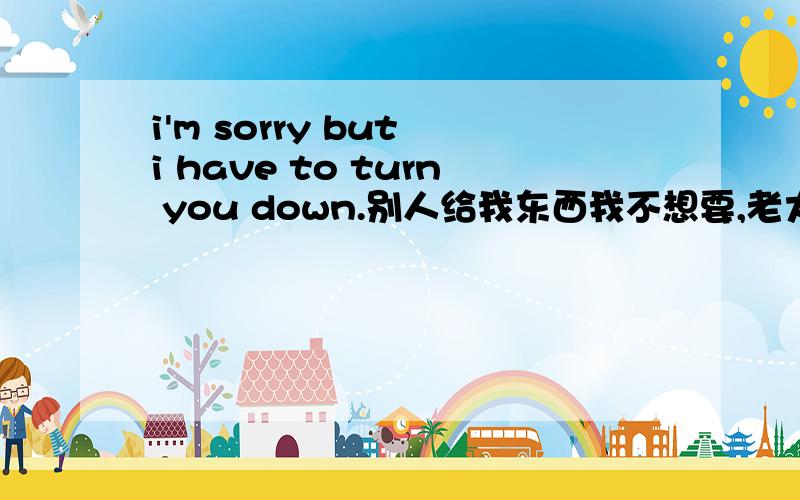 i'm sorry but i have to turn you down.别人给我东西我不想要,老大我觉得这have