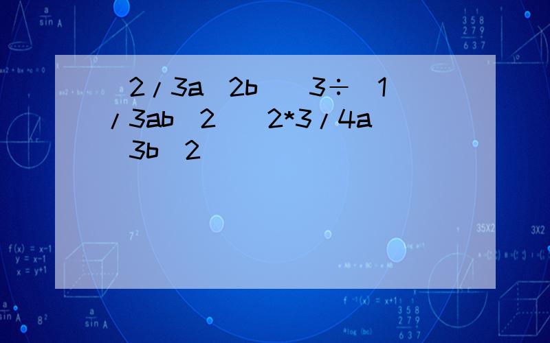 (2/3a^2b)^3÷(1/3ab^2)^2*3/4a^3b^2
