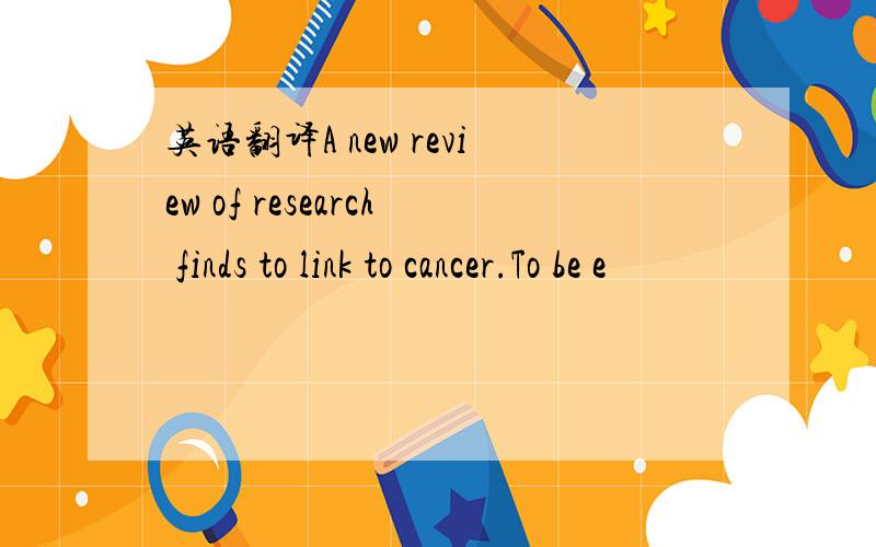 英语翻译A new review of research finds to link to cancer.To be e