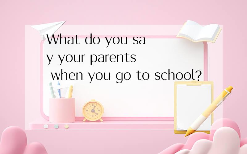 What do you say your parents when you go to school?