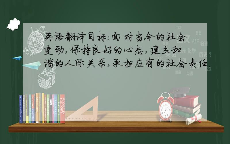 英语翻译目标：面对当今的社会变动,保持良好的心态,建立和谐的人际关系,承担应有的社会责任.