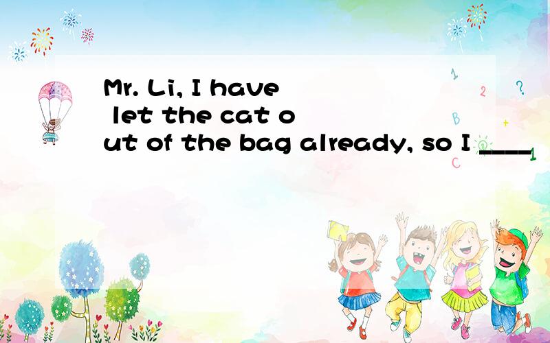 Mr. Li, I have let the cat out of the bag already, so I ____