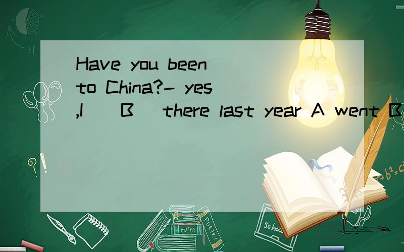 Have you been to China?- yes,I ( B) there last year A went B
