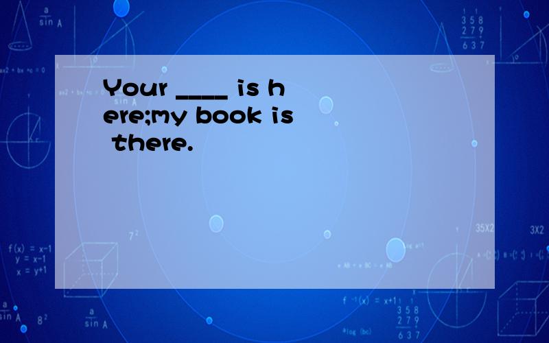 Your ____ is here;my book is there.