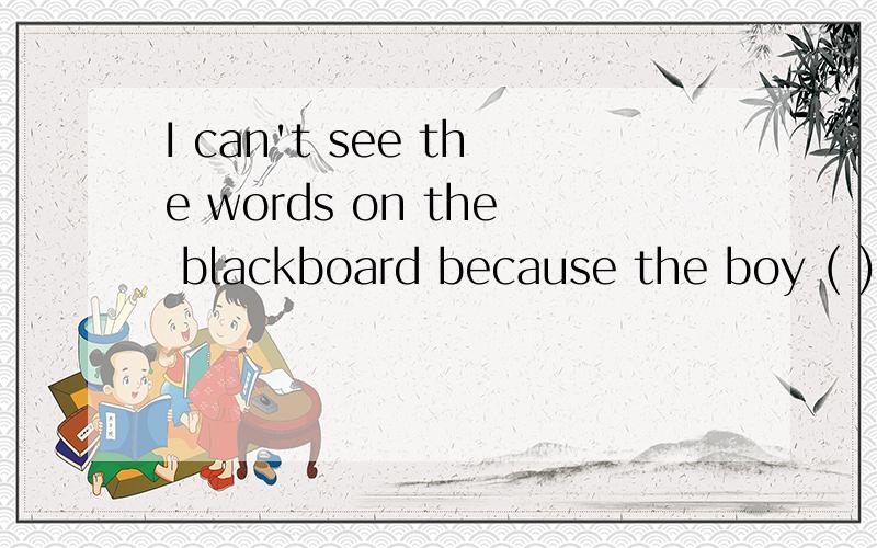 I can't see the words on the blackboard because the boy ( )m