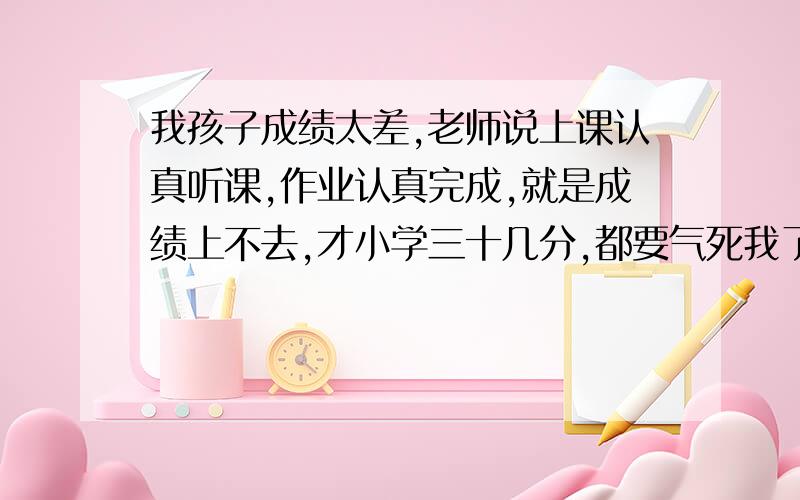 我孩子成绩太差,老师说上课认真听课,作业认真完成,就是成绩上不去,才小学三十几分,都要气死我了,还给她补课了,我上学的时