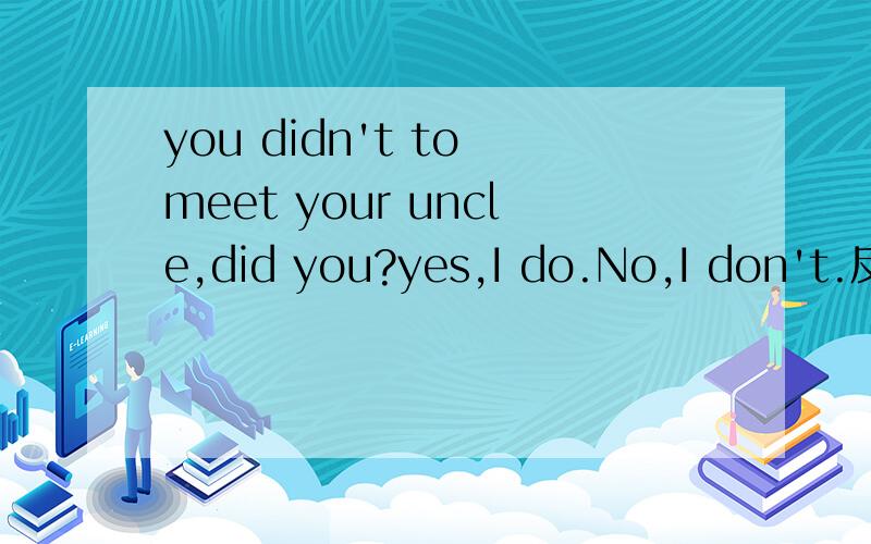 you didn't to meet your uncle,did you?yes,I do.No,I don't.反意