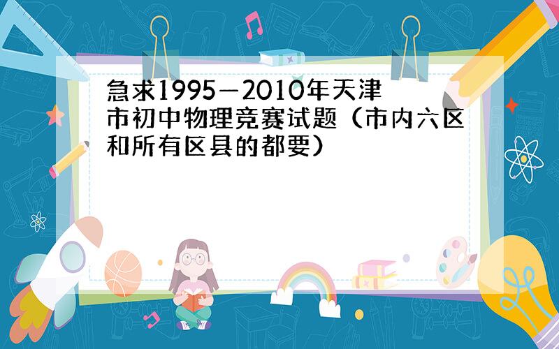急求1995—2010年天津市初中物理竞赛试题（市内六区和所有区县的都要）