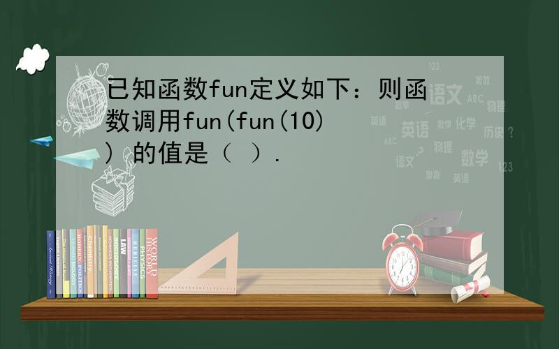 已知函数fun定义如下：则函数调用fun(fun(10)) 的值是（ ）.