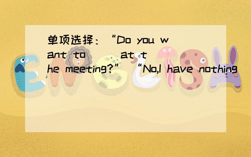 单项选择：“Do you want to （ ）at the meeting?” “No,I have nothing