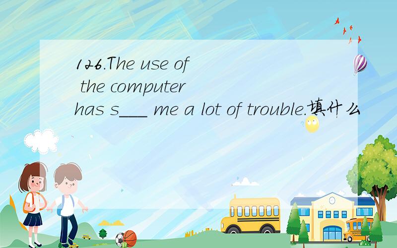 126.The use of the computer has s___ me a lot of trouble.填什么