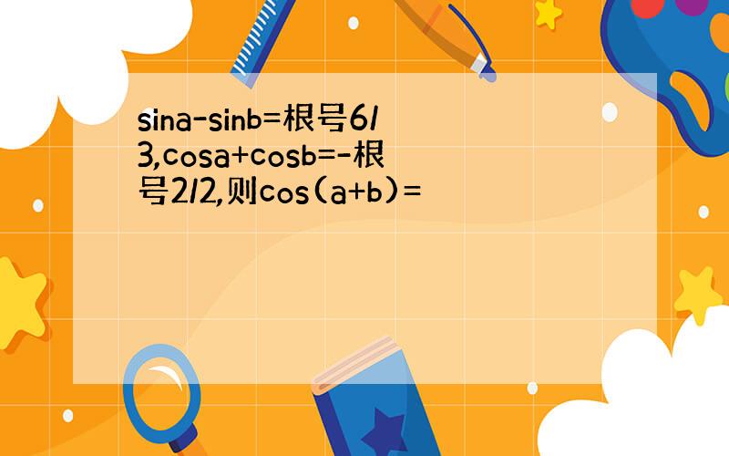 sina-sinb=根号6/3,cosa+cosb=-根号2/2,则cos(a+b)=