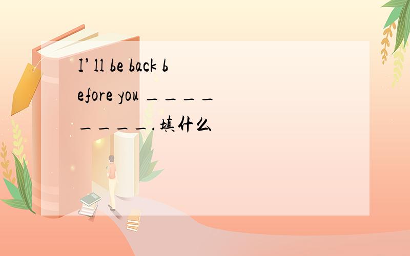 I’ll be back before you ________.填什么