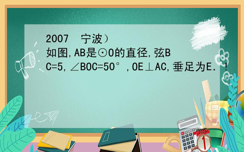 2007•宁波）如图,AB是⊙O的直径,弦BC=5,∠BOC=50°,OE⊥AC,垂足为E．!