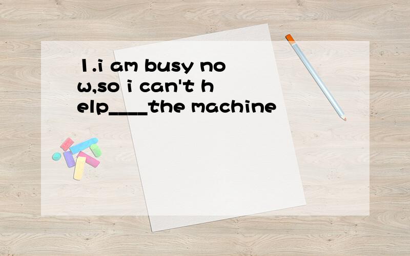 1.i am busy now,so i can't help____the machine