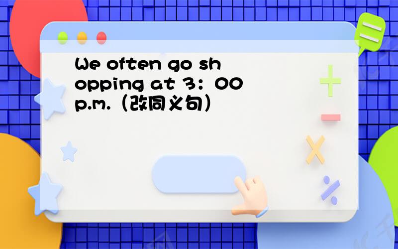 We often go shopping at 3：00p.m.（改同义句）