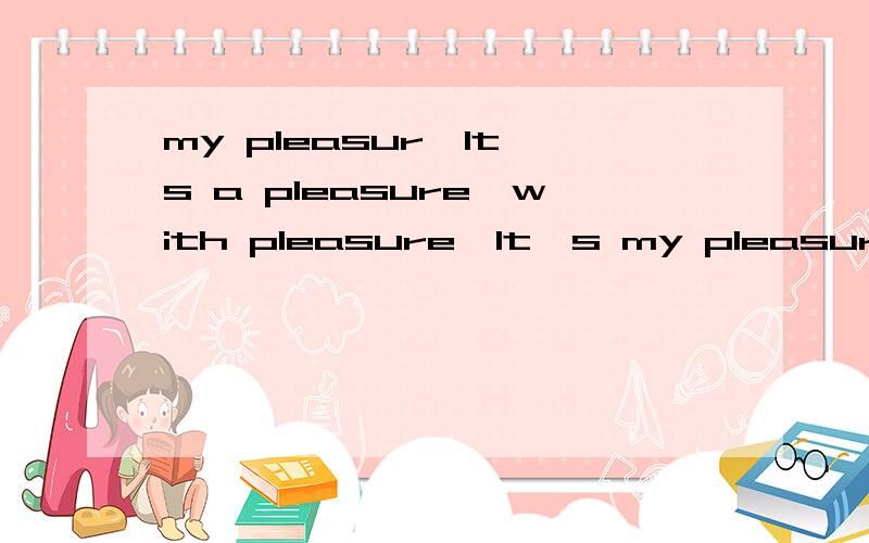 my pleasur,It's a pleasure,with pleasure,It's my pleasure 有什