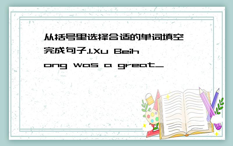 从括号里选择合适的单词填空,完成句子.1.Xu Beihong was a great_