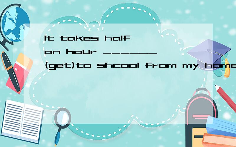 It takes half an hour ______(get)to shcool from my home.