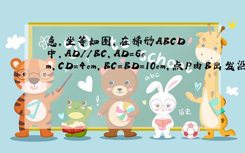 急,坐等如图,在梯形ABCD中,AD//BC,AD=6cm,CD=4cm,BC=BD=10cm,点P由B出发沿BD方向匀