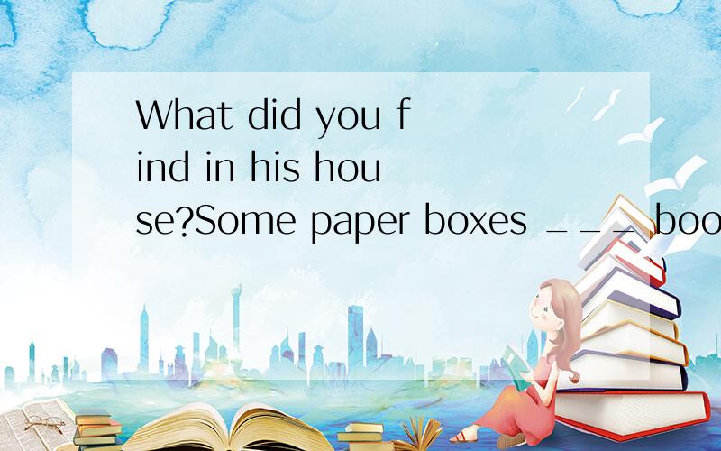 What did you find in his house?Some paper boxes ___ books.正确