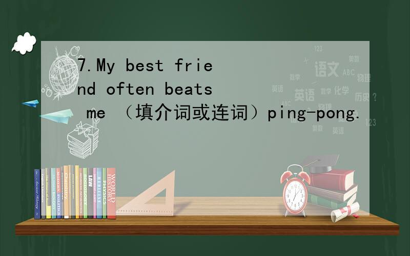 7.My best friend often beats me （填介词或连词）ping-pong.