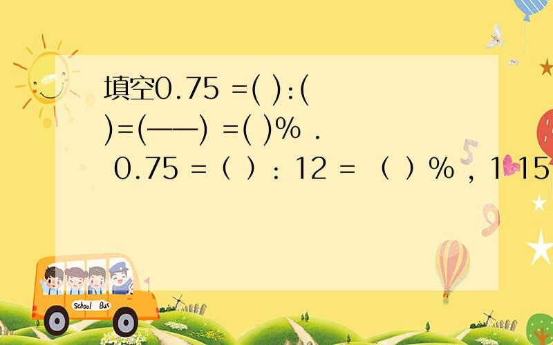 填空0.75 =( ):( )=(——) =( )% . 0.75 =（ ）: 12 = （ ）% , 1 15 : 0