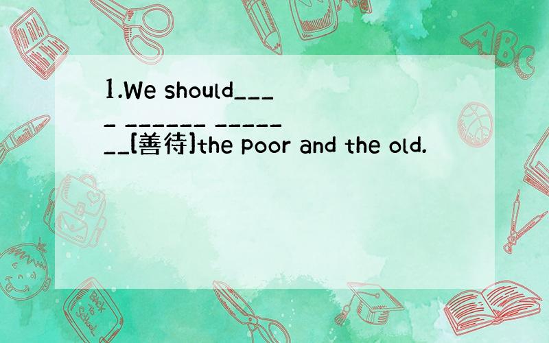 1.We should____ ______ _______[善待]the poor and the old.