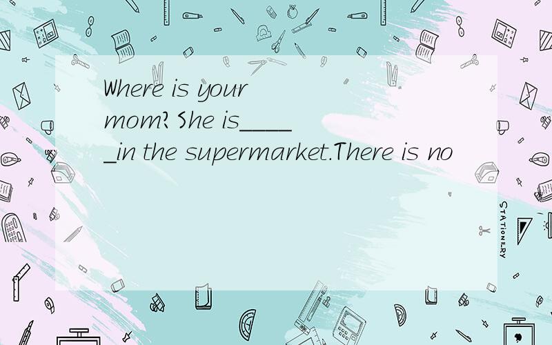 Where is your mom?She is_____in the supermarket.There is no