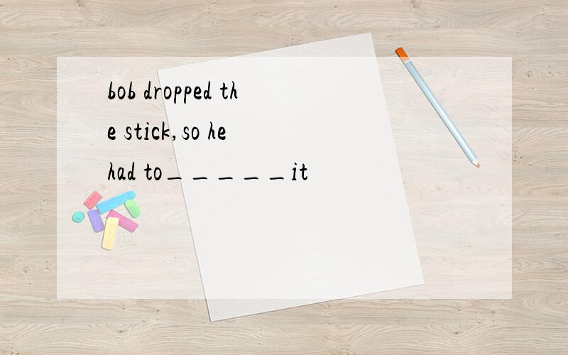 bob dropped the stick,so he had to_____it