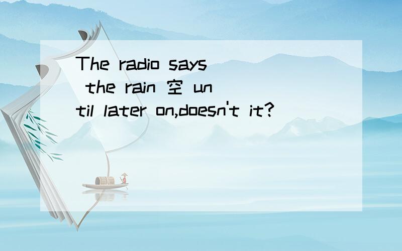 The radio says the rain 空 until later on,doesn't it?