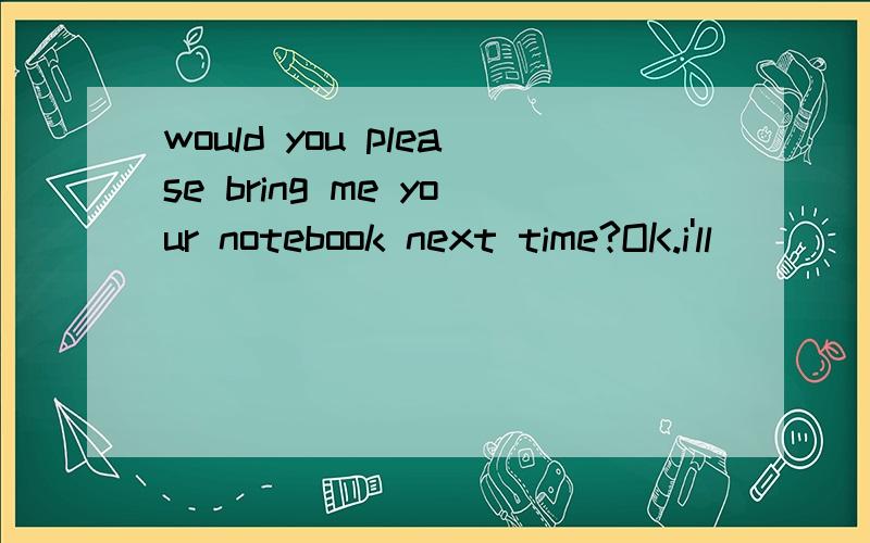 would you please bring me your notebook next time?OK.i'll___