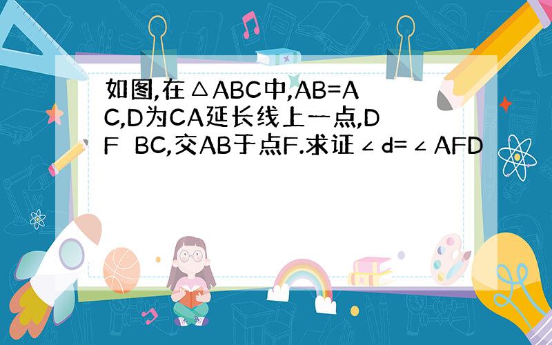 如图,在△ABC中,AB=AC,D为CA延长线上一点,DF⊥BC,交AB于点F.求证∠d=∠AFD