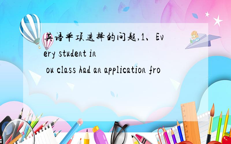 英语单项选择的问题,1、Every student in ou class had an application fro