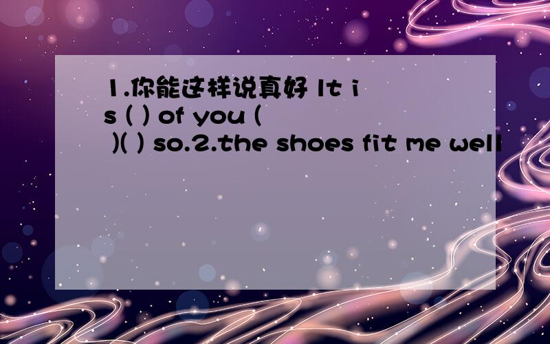 1.你能这样说真好 lt is ( ) of you ( )( ) so.2.the shoes fit me well