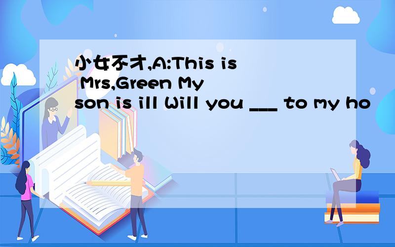 小女不才,A:This is Mrs,Green My son is ill Will you ___ to my ho