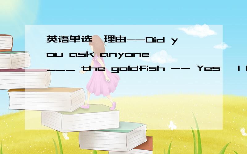 英语单选,理由--Did you ask anyone ___ the goldfish -- Yes ,I had t
