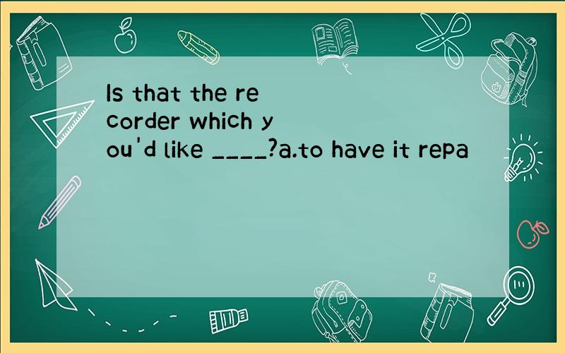 Is that the recorder which you'd like ____?a.to have it repa
