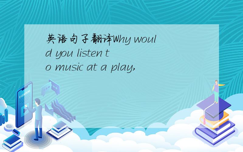 英语句子翻译Why would you listen to music at a play,