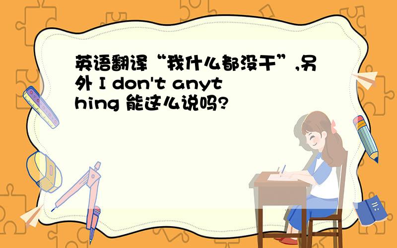 英语翻译“我什么都没干”,另外 I don't anything 能这么说吗?