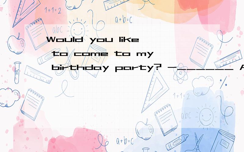 Would you like to come to my birthday party? -______ A. Yes,
