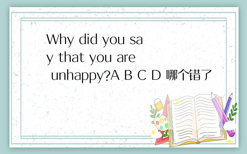 Why did you say that you are unhappy?A B C D 哪个错了