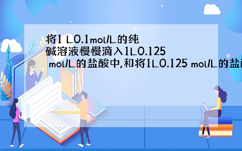 将1 L0.1mol/L的纯碱溶液慢慢滴入1L0.125 mol/L的盐酸中,和将1L0.125 mol/L的盐酸慢慢滴