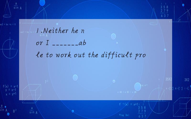 1.Neither he nor I _______able to work out the difficult pro