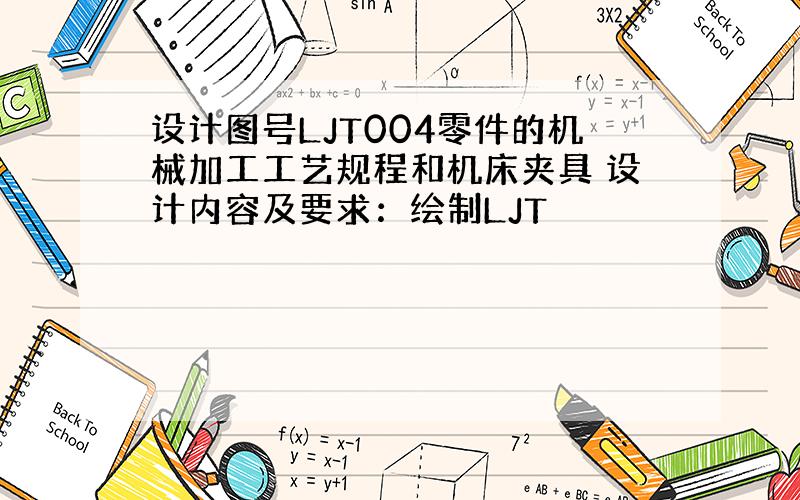 设计图号LJT004零件的机械加工工艺规程和机床夹具 设计内容及要求：绘制LJT