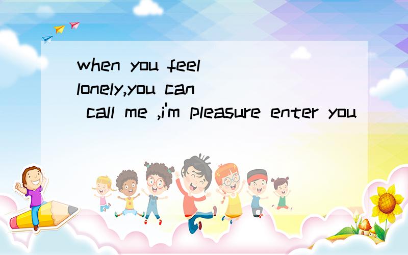 when you feel lonely,you can call me ,i'm pleasure enter you